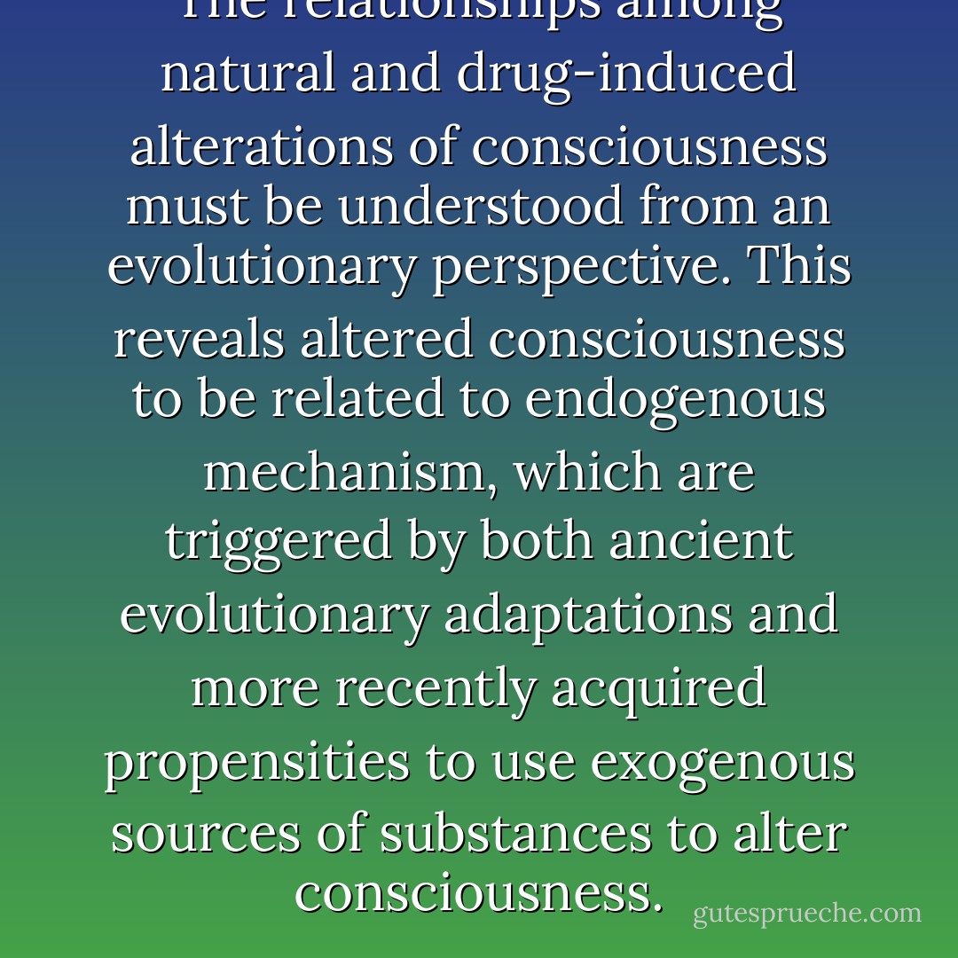 The relationships among natural and drug-induced alterations of consciousness must be understood from an evolutionary perspective. This reveals altered consciousness to be related to endogenous mechanism, which are triggered by both ancient evolutionary adaptations and more recently acquired propensities to use exogenous sources of substances to alter consciousness. - John Rush
