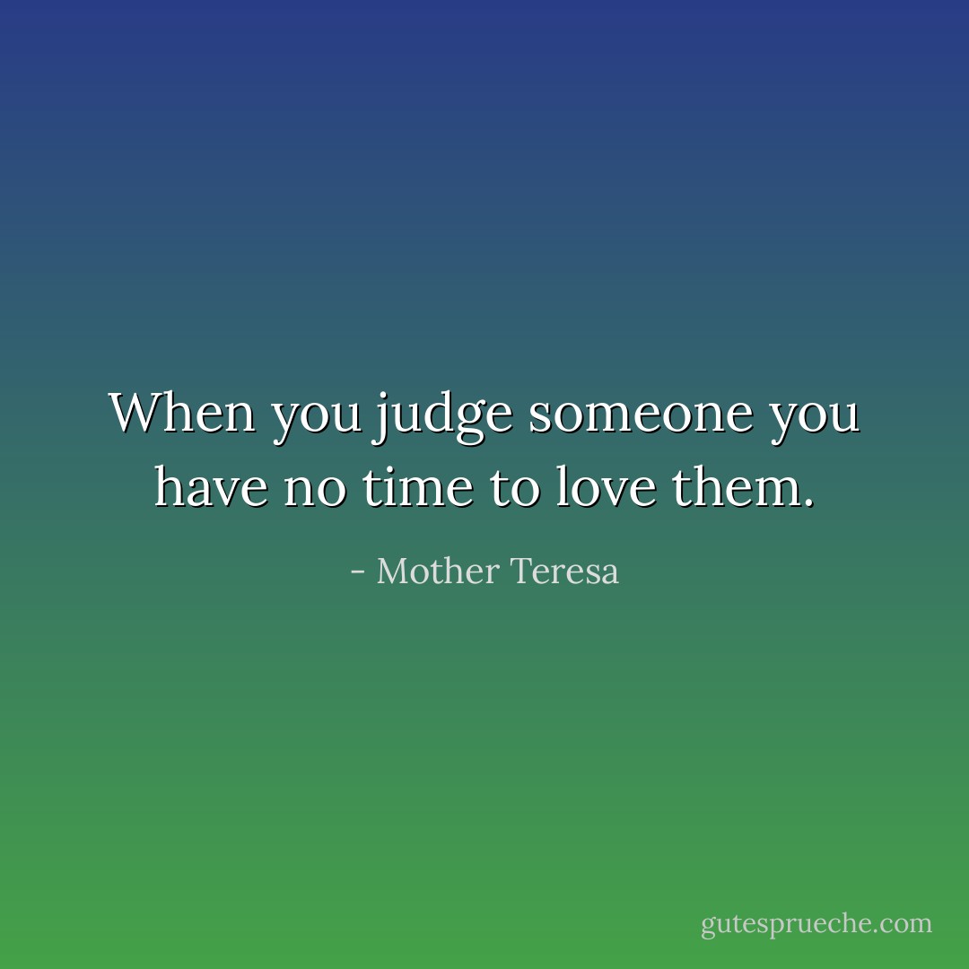 When you judge someone you have no time to love them. - Mother Teresa