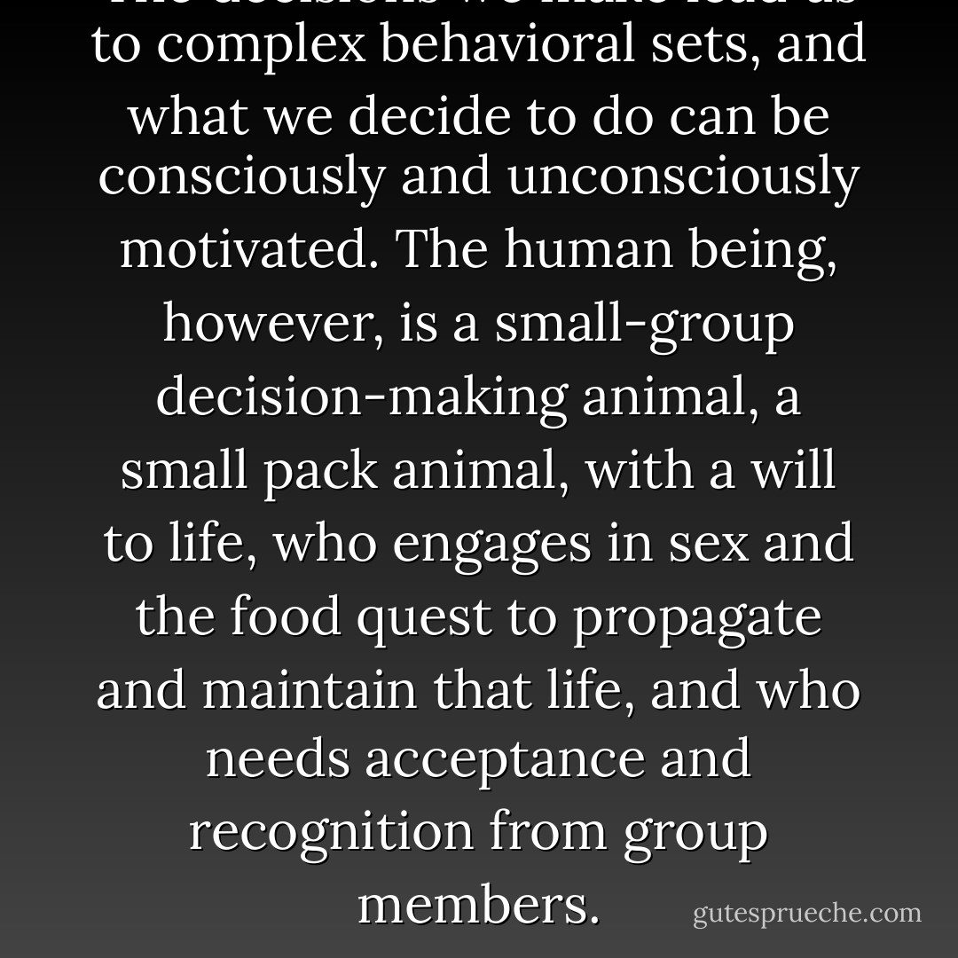The decisions we make lead us to complex behavioral sets, and what we decide to do can be consciously and unconsciously motivated. The human being, however, is a small-group decision-making animal, a small pack animal, with a will to life, who engages in sex and the food quest to propagate and maintain that life, and who needs acceptance and recognition from group members. - John Rush