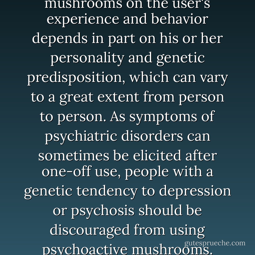 The effect of hallucinogenic mushrooms on the user's experience and behavior depends in part on his or her personality and genetic predisposition, which can vary to a great extent from person to person. As symptoms of psychiatric disorders can sometimes be elicited after one-off use, people with a genetic tendency to depression or psychosis should be discouraged from using psychoactive mushrooms. - John Rush