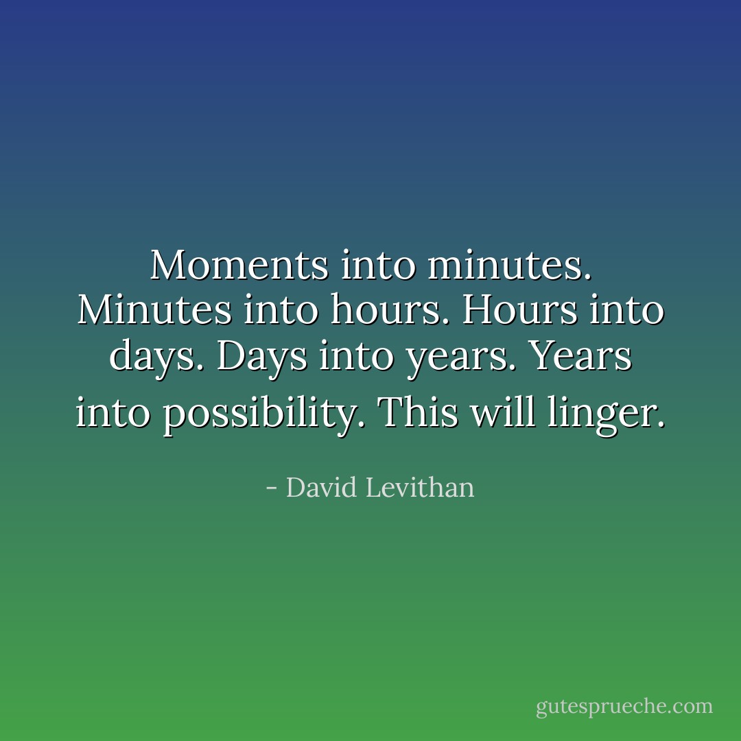 Moments into minutes. Minutes into hours. Hours into days. Days into years. Years into possibility. This will linger. - David Levithan