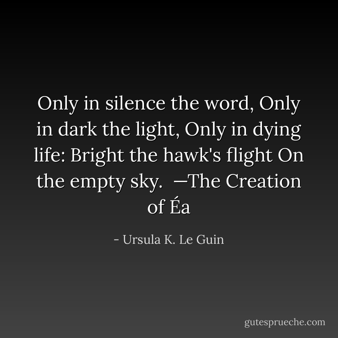 Only in silence the word,<br />Only in dark the light,<br />Only in dying life:<br />Bright the hawk's flight<br />On the empty sky.<br /><br /><i>—The Creation of Éa</i> - Ursula K. Le Guin