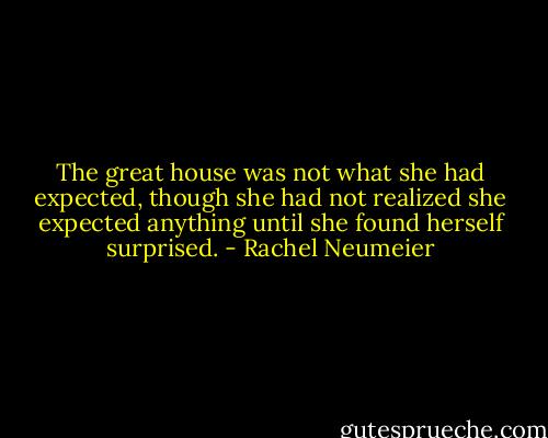 The great house was not what she had expected, though she had not realized she expected anything until she found herself surprised. - Rachel Neumeier