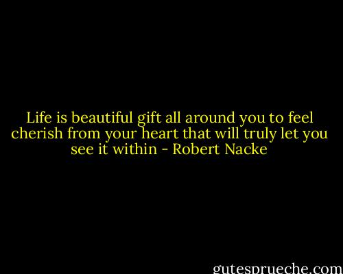 Life is beautiful gift all around you to feel cherish from your heart that will truly let you see it within - Robert Nacke