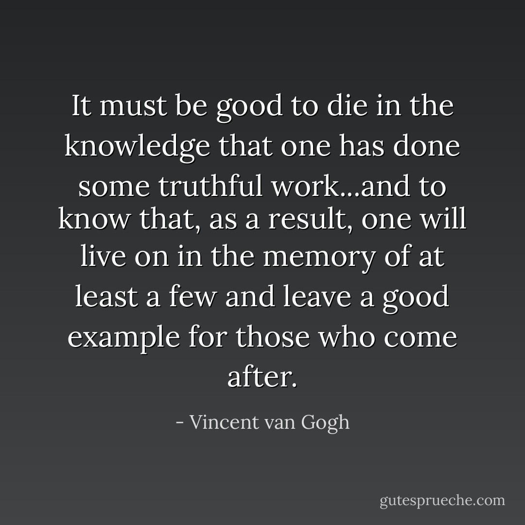 It must be good to die in the knowledge that one has done some truthful work...and to know that, as a result, one will live on in the memory of at least a few and leave a good example for those who come after. - Vincent van Gogh