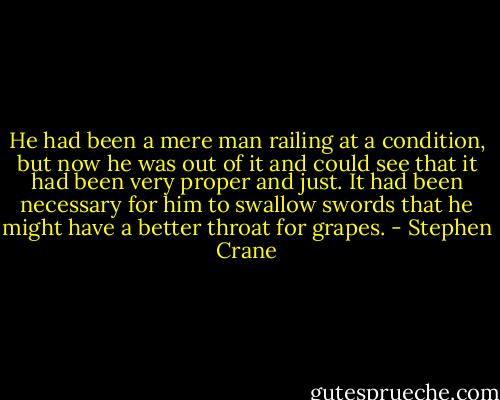 He had been a mere man railing at a condition, but now he was out of it and could see that it had been very proper and just. It had been necessary for him to swallow swords that he might have a better throat for grapes. - Stephen Crane