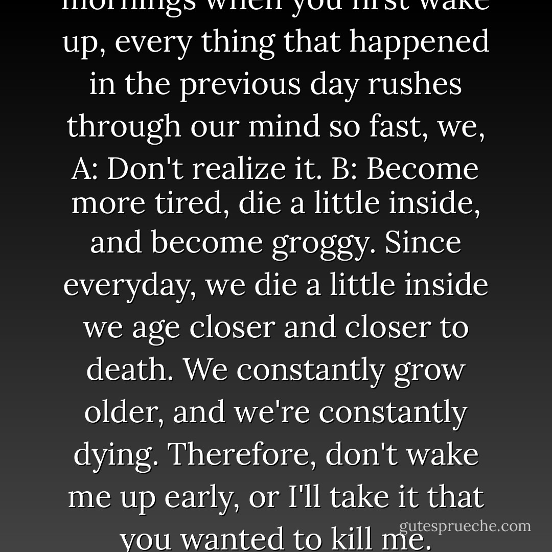 Sometimes, I think, that in the mornings when you first wake up, every thing that happened in the previous day rushes through our mind so fast, we, A: Don't realize it. B: Become more tired, die a little inside, and become groggy. Since everyday, we die a little inside we age closer and closer to death. We constantly grow older, and we're constantly dying. Therefore, don't wake me up early, or I'll take it that you wanted to kill me. - Melanie Kay Taylor