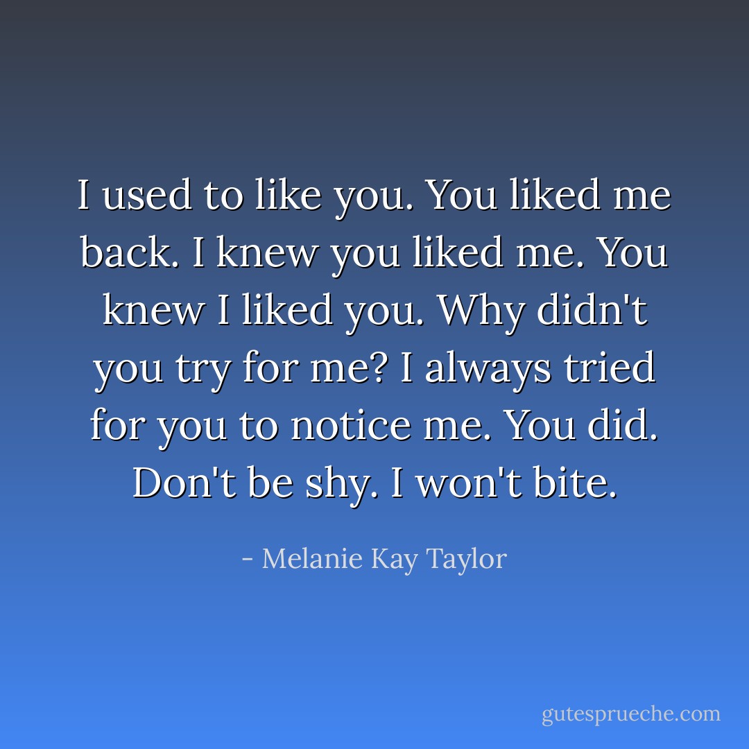 I used to like you. You liked me back. I knew you liked me. You knew I liked you. Why didn't you try for me? I always tried for you to notice me. You did. Don't be shy. I won't bite. - Melanie Kay Taylor