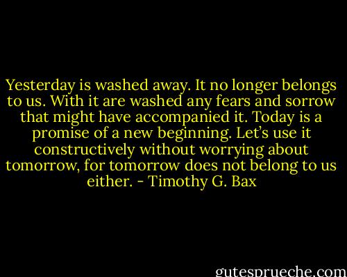 Yesterday is washed away. It no longer belongs to us. With it are washed any fears and sorrow that might have accompanied it. Today is a promise of a new beginning. Let’s use it constructively without worrying about tomorrow, for tomorrow does not belong to us either. - Timothy G. Bax
