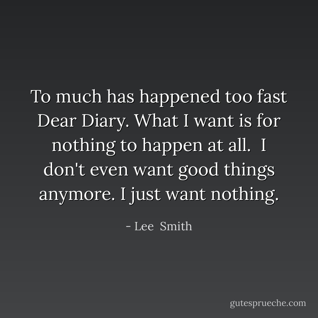 To much has happened too fast Dear Diary. What I want is for nothing to happen at all. <br />I don't even want good things anymore. I just want nothing. - Lee  Smith