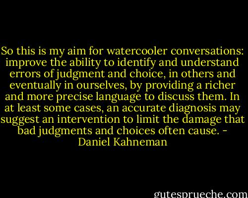 So this is my aim for watercooler conversations: improve the ability to identify and understand errors of judgment and choice, in others and eventually in ourselves, by providing a richer and more precise language to discuss them. In at least some cases, an accurate diagnosis may suggest an intervention to limit the damage that bad judgments and choices often cause. - Daniel Kahneman