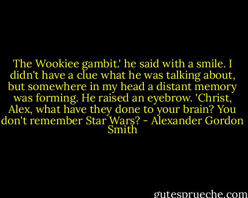 The Wookiee gambit.' he said with a smile. I didn't have a clue what he was talking about, but somewhere in my head a distant memory was forming. He raised an eyebrow. 'Christ, Alex, what have they done to your brain? You don't remember Star Wars? - Alexander Gordon Smith