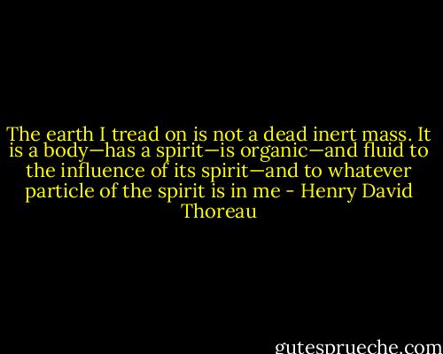 The earth I tread on is not a dead inert mass. It is a body—has a spirit—is organic—and fluid to the influence of its spirit—and to whatever particle of the spirit is in me - Henry David Thoreau