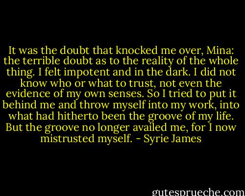 It was the doubt that knocked me over, Mina: the terrible doubt as to the reality of the whole thing. I felt impotent and in the dark. I did not know who or what to trust, not even the evidence of my own senses. So I tried to put it behind me and throw myself into my work, into what had hitherto been the groove of my life. But the groove no longer availed me, for I now mistrusted myself. - Syrie James