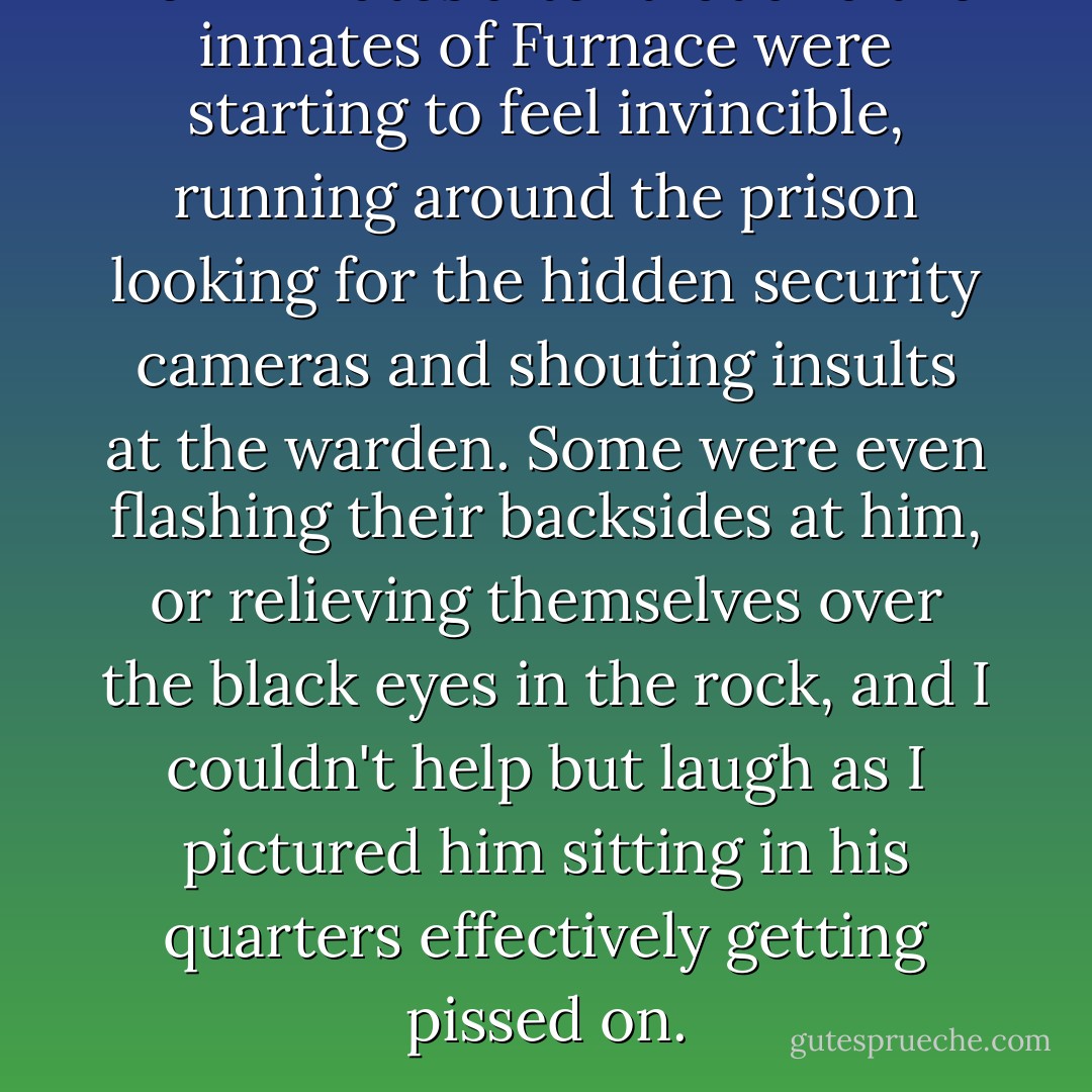 Ten minutes after that and the inmates of Furnace were starting to feel invincible, running around the prison looking for the hidden security cameras and shouting insults at the warden. Some were even flashing their backsides at him, or relieving themselves over the black eyes in the rock, and I couldn't help but laugh as I pictured him sitting in his quarters effectively getting pissed on. - Alexander Gordon Smith