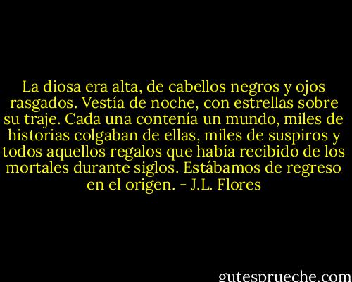 La diosa era alta, de cabellos negros y ojos rasgados. Vestía de noche, con estrellas sobre su traje. Cada una contenía un mundo, miles de historias colgaban de ellas, miles de suspiros y todos aquellos regalos que había recibido de los mortales durante siglos. Estábamos de regreso en el origen. - J.L. Flores