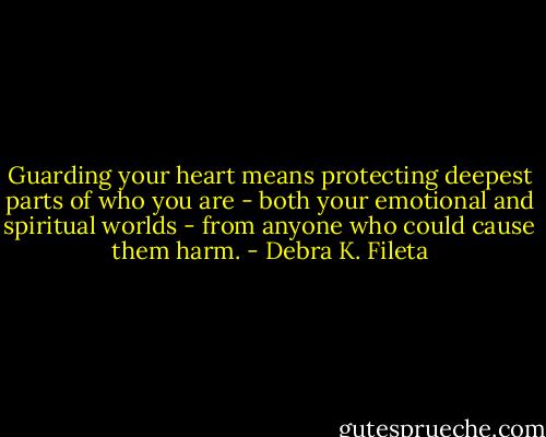 Guarding your heart means protecting deepest parts of who you are - both your emotional and spiritual worlds - from anyone who could cause them harm. - Debra K. Fileta