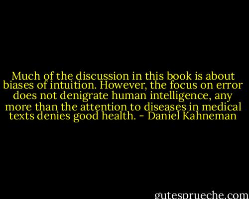 Much of the discussion in this book is about biases of intuition. However, the focus on error does not denigrate human intelligence, any more than the attention to diseases in medical texts denies good health. - Daniel Kahneman