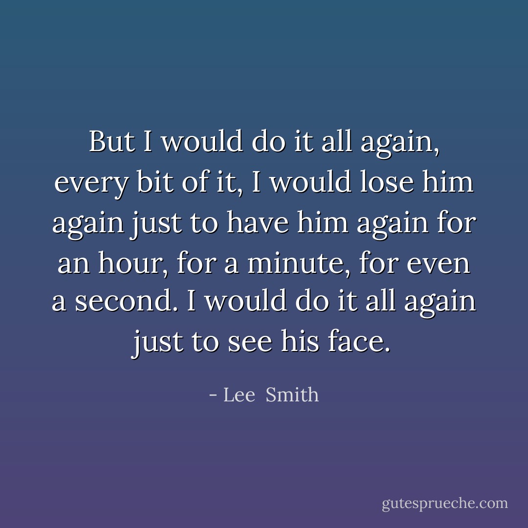 But I would do it all again, every bit of it, I would lose him again just to have him again for an hour, for a minute, for even a second. I would do it all again just to see his face. - Lee  Smith