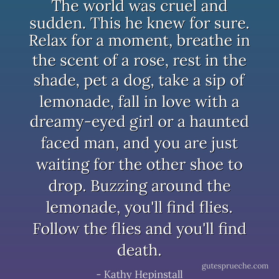 The world was cruel and sudden. This he knew for sure. Relax for a moment, breathe in the scent of a rose, rest in the shade, pet a dog, take a sip of lemonade, fall in love with a dreamy-eyed girl or a haunted faced man, and you are just waiting for the other shoe to drop. Buzzing around the lemonade, you'll find flies. Follow the flies and you'll find death. - Kathy Hepinstall