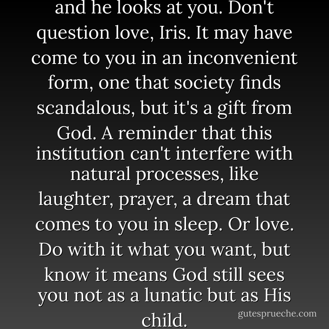 I see the way you look at him, and he looks at you. Don't question love, Iris. It may have come to you in an inconvenient form, one that society finds scandalous, but it's a gift from God. A reminder that this institution can't interfere with natural processes, like laughter, prayer, a dream that comes to you in sleep. Or love. Do with it what you want, but know it means God still sees you not as a lunatic but as His child. - Kathy Hepinstall