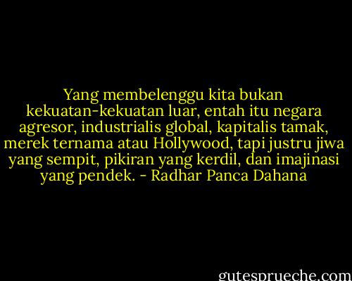 Yang membelenggu kita bukan kekuatan-kekuatan luar, entah itu negara agresor, industrialis global, kapitalis tamak, merek ternama atau Hollywood, tapi justru jiwa yang sempit, pikiran yang kerdil, dan imajinasi yang pendek. - Radhar Panca Dahana