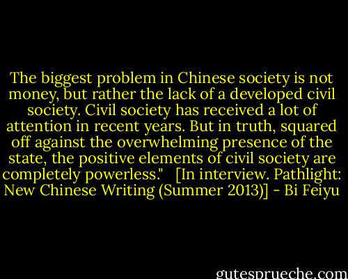 The biggest problem in Chinese society is not money, but rather the lack of a developed civil society. Civil society has received a lot of attention in recent years. But in truth, squared off against the overwhelming presence of the state, the positive elements of civil society are completely powerless." <br /><br />[In interview. Pathlight: New Chinese Writing (Summer 2013)] - Bi Feiyu