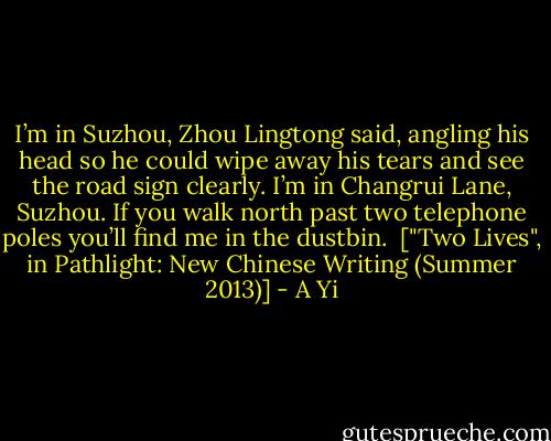 I’m in Suzhou, Zhou Lingtong said, angling his head so he could wipe away his tears and see the road sign clearly. I’m in Changrui Lane, Suzhou. If you walk north past two telephone poles you’ll find me in the dustbin.<br /><br />["Two Lives", in Pathlight: New Chinese Writing (Summer 2013)] - A Yi
