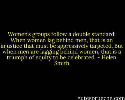 Women’s groups follow a double standard: When women lag behind men, that is an injustice that must be aggressively targeted. But when men are lagging behind women, that is a triumph of equity to be celebrated. - Helen Smith