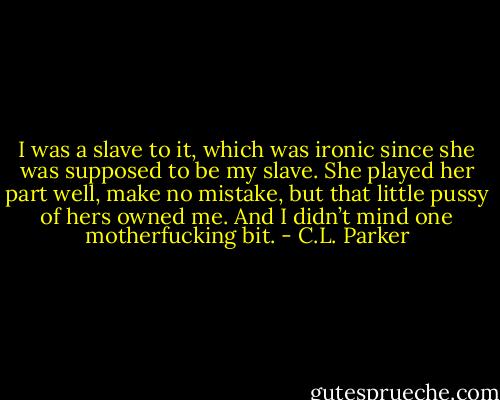 I was a slave to it, which was ironic since she was supposed to be my slave. She played her part well, make no mistake, but that little pussy of hers owned me. And I didn’t mind one motherfucking bit. - C.L. Parker