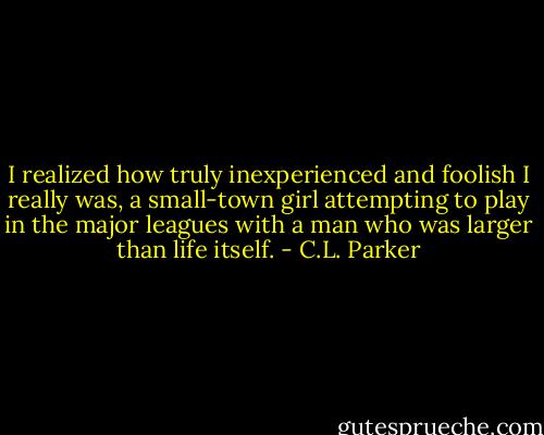 I realized how truly inexperienced and foolish I really was, a small-town girl attempting to play in the major leagues with a man who was larger than life itself. - C.L. Parker