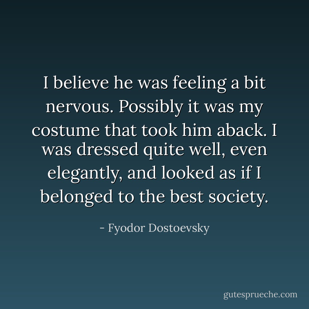 I believe he was feeling a bit nervous. Possibly it was my costume that took him aback. I was dressed quite well, even elegantly, and looked as if I belonged to the best society. - Fyodor Dostoevsky