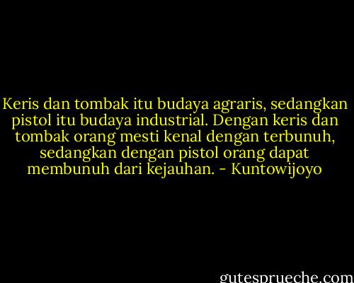 Keris dan tombak itu budaya agraris, sedangkan pistol itu budaya industrial. Dengan keris dan tombak orang mesti kenal dengan terbunuh, sedangkan dengan pistol orang dapat membunuh dari kejauhan. - Kuntowijoyo