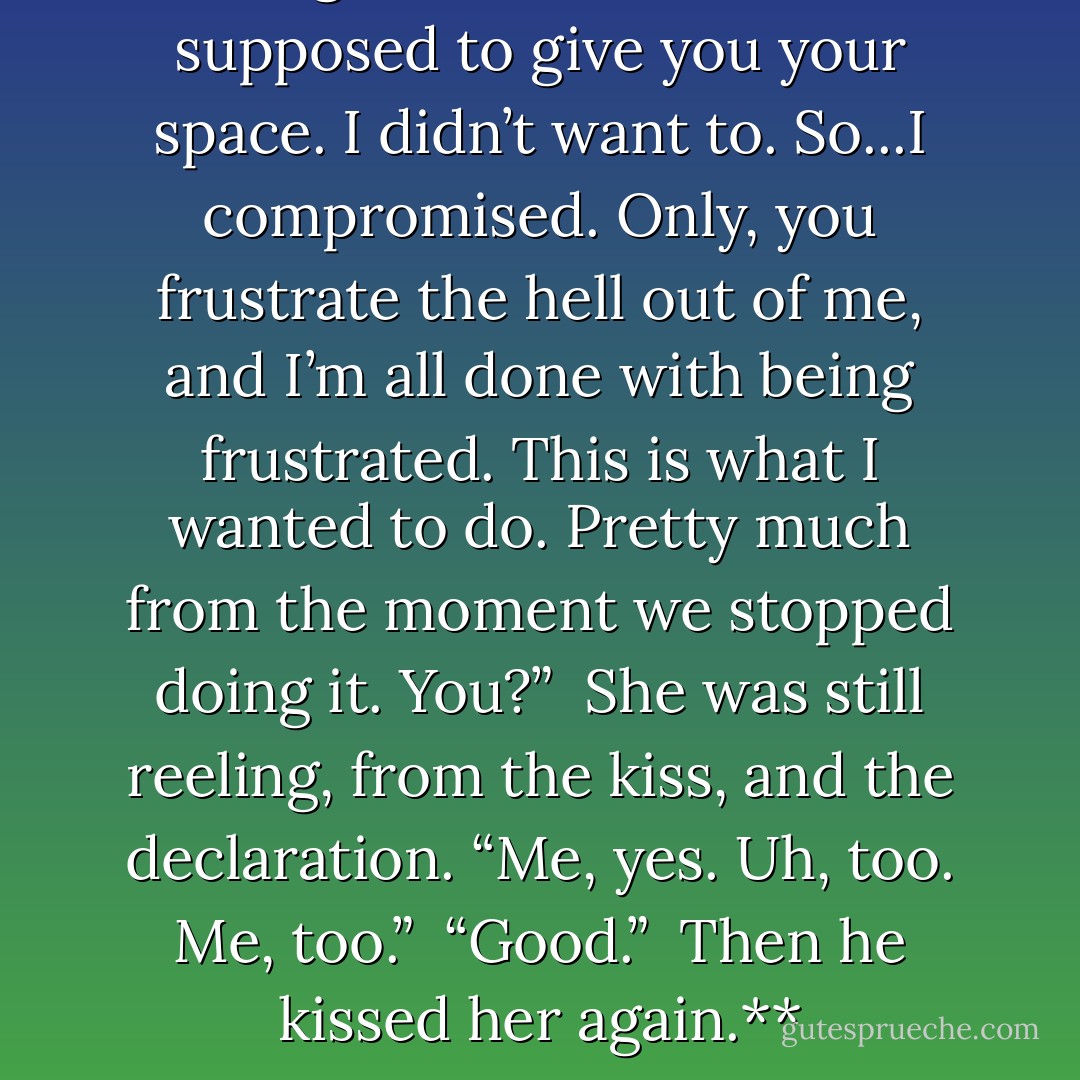 **“I get it,” he said. “I was supposed to give you your space. I didn’t want to. So...I compromised. Only, you frustrate the hell out of me, and I’m all done with being frustrated. This is what I wanted to do. Pretty much from the moment we stopped doing it. You?”<br /><br />She was still reeling, from the kiss, and the declaration. “Me, yes. Uh, too. Me, too.”<br /><br />“Good.”<br /><br />Then he kissed her again.** - Donna Kauffman