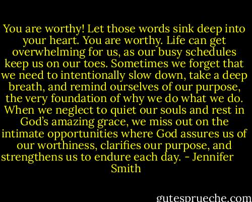 You are worthy! Let those words sink deep into your heart. You are worthy. Life can get overwhelming for us, as our busy schedules keep us on our toes. Sometimes we forget that we need to intentionally slow down, take a deep breath, and remind ourselves of our purpose, the very foundation of why we do what we do. When we neglect to quiet our souls and rest in God’s amazing grace, we miss out on the intimate opportunities where God assures us of our worthiness, clarifies our purpose, and strengthens us to endure each day. - Jennifer       Smith