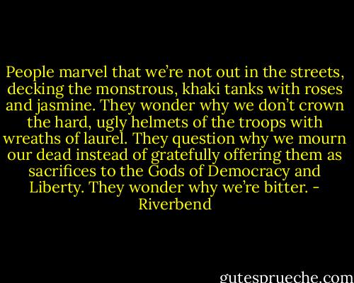 People marvel that we’re not out in the streets, decking the monstrous, khaki tanks with roses and jasmine. They wonder why we don’t crown the hard, ugly helmets of the troops with wreaths of laurel. They question why we mourn our dead instead of gratefully offering them as sacrifices to the Gods of Democracy and Liberty. They wonder why we’re bitter. - Riverbend