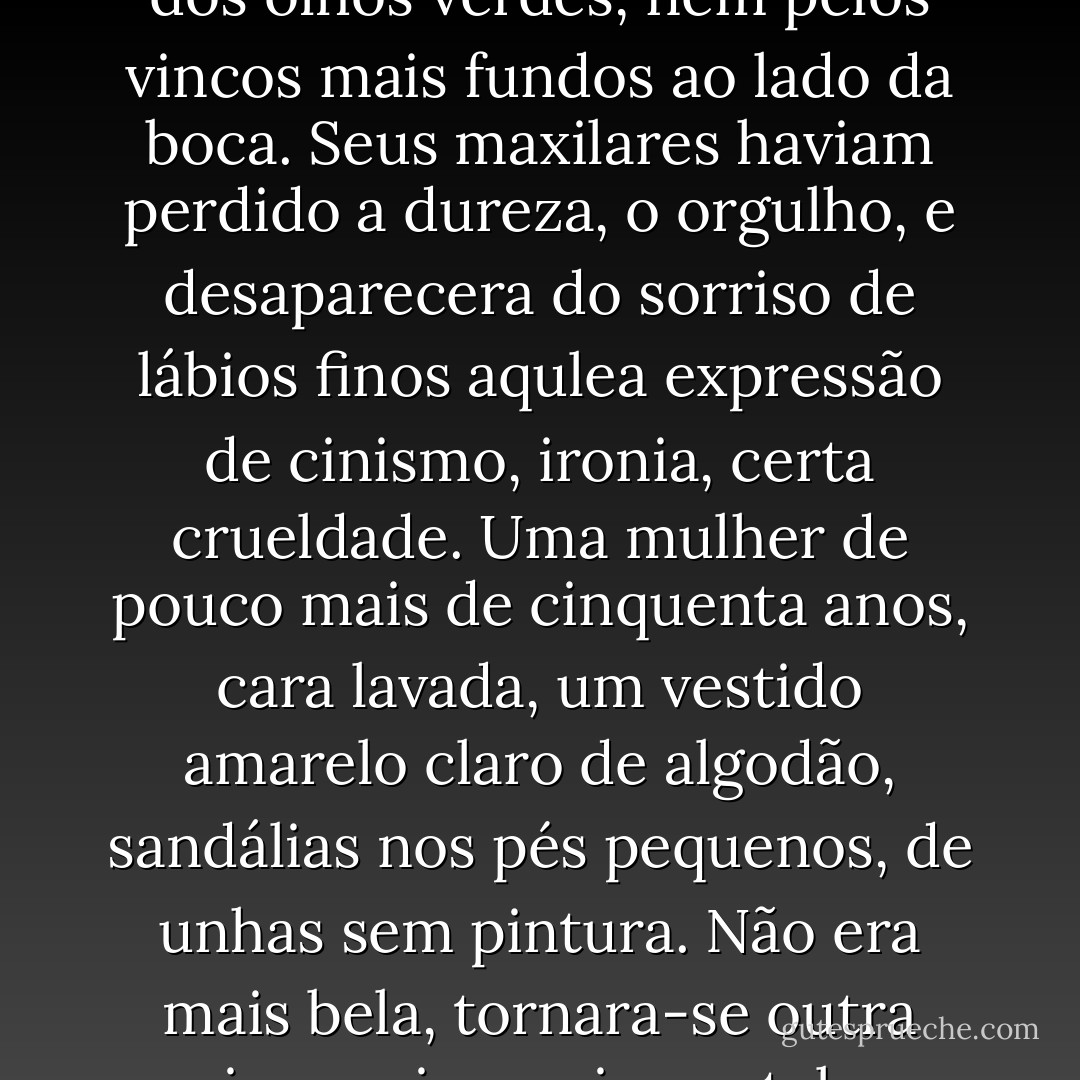 Tinha mudado, percebi. Não apenas pelas rugas nos cantos dos olhos verdes, nem pelos vincos mais fundos ao lado da boca. Seus maxilares haviam perdido a dureza, o orgulho, e desaparecera do sorriso de lábios finos aqulea expressão de cinismo, ironia, certa crueldade. Uma mulher de pouco mais de cinquenta anos, cara lavada, um vestido amarelo claro de algodão, sandálias nos pés pequenos, de unhas sem pintura. Não era mais bela, tornara-se outra coisa, mais que isso - talvez real. - Caio Fernando Abreu