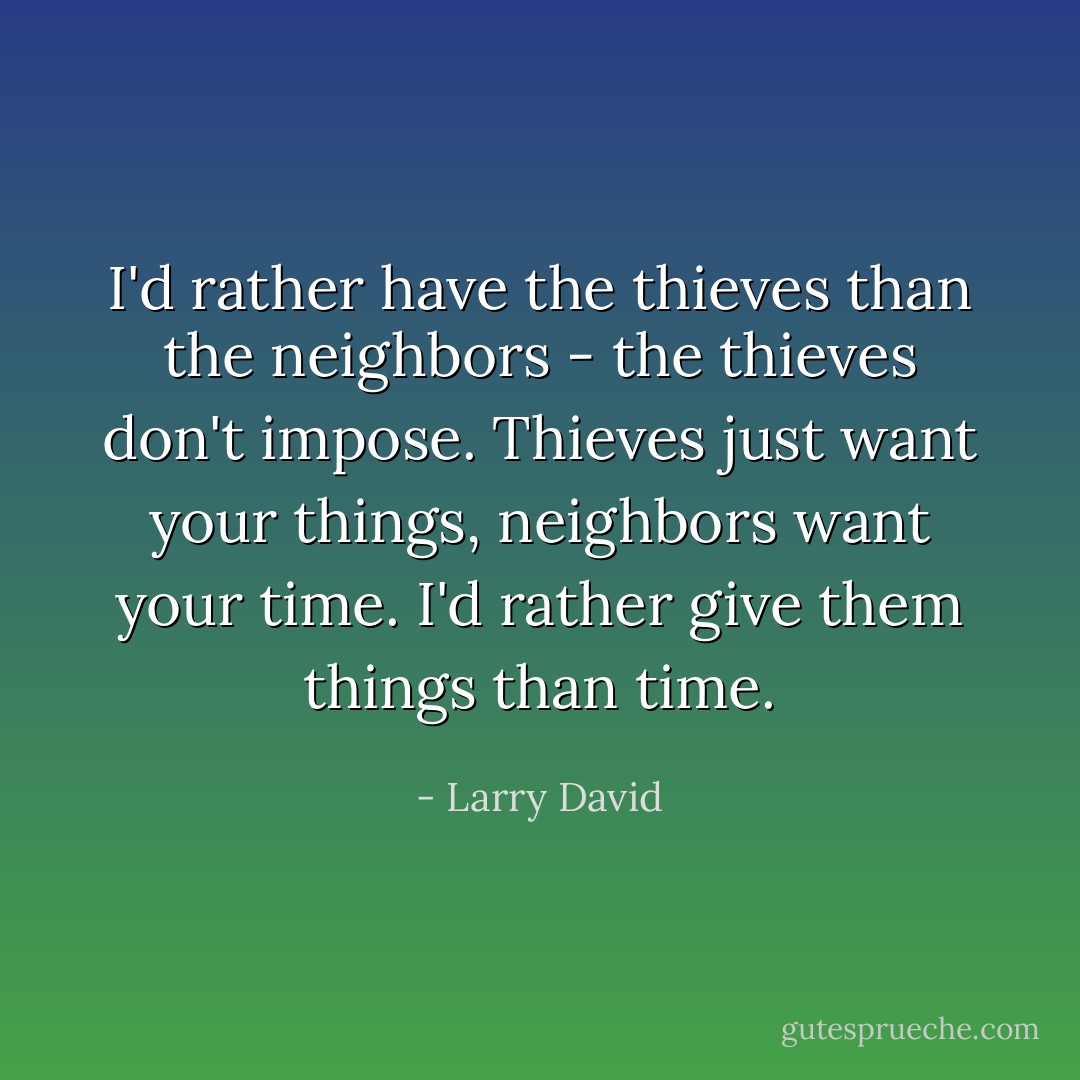 I'd rather have the thieves than the neighbors - the thieves don't impose. Thieves just want your things, neighbors want your time. I'd rather give them things than time. - Larry David