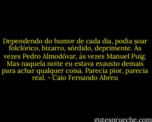 Dependendo do humor de cada dia, podia soar folclórico, bizarro, sórdido, deprimente. Às vezes Pedro Almodóvar, às vezes Manuel Puig. Mas naquela noite eu estava exausto demais para achar qualquer coisa.<br />Parecia pior, parecia real. - Caio Fernando Abreu