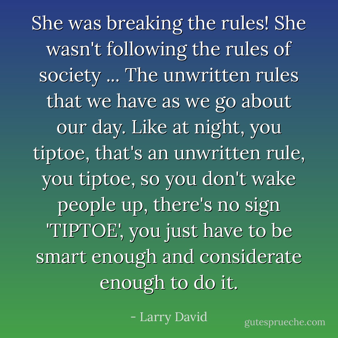 She was breaking the rules! She wasn't following the rules of society ... The unwritten rules that we have as we go about our day. Like at night, you tiptoe, that's an unwritten rule, you tiptoe, so you don't wake people up, there's no sign 'TIPTOE', you just have to be smart enough and considerate enough to do it. - Larry David