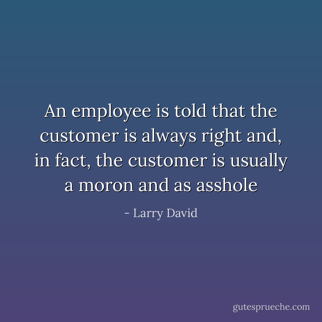 An employee is told that the customer is always right and, in fact, the customer is usually a moron and as asshole - Larry David