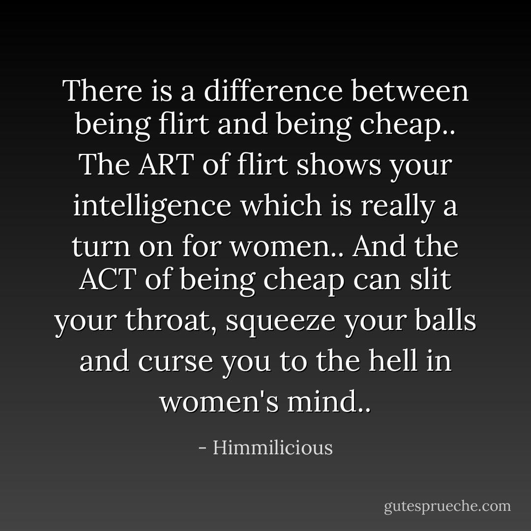 There is a difference between being flirt and being cheap.. The ART of flirt shows your intelligence which is really a turn on for women.. And the ACT of being cheap can slit your throat, squeeze your balls and curse you to the hell in women's mind.. - Himmilicious