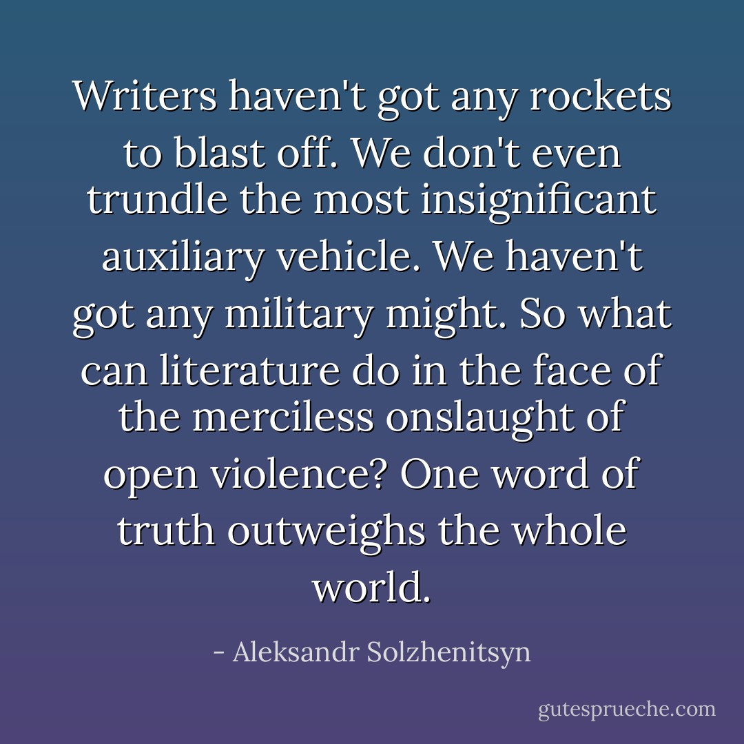 Writers haven't got any rockets to blast off. We don't even trundle the most insignificant auxiliary vehicle. We haven't got any military might. So what can literature do in the face of the merciless onslaught of open violence? One word of truth outweighs the whole world. - Aleksandr Solzhenitsyn