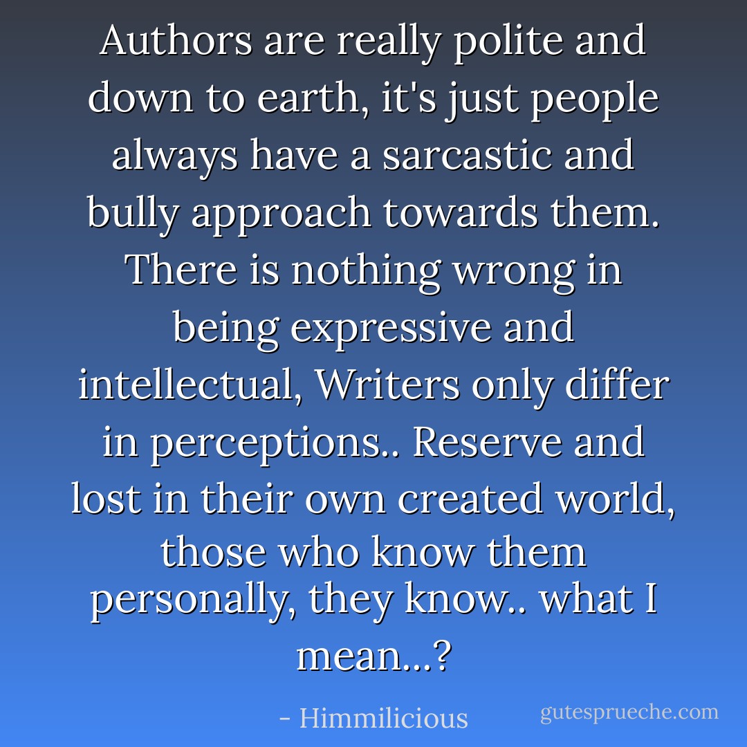 Authors are really polite and down to earth, it's just people always have a sarcastic and bully approach towards them. There is nothing wrong in being expressive and intellectual, Writers only differ in perceptions.. Reserve and lost in their own created world, those who know them personally, they know.. what I mean...? - Himmilicious