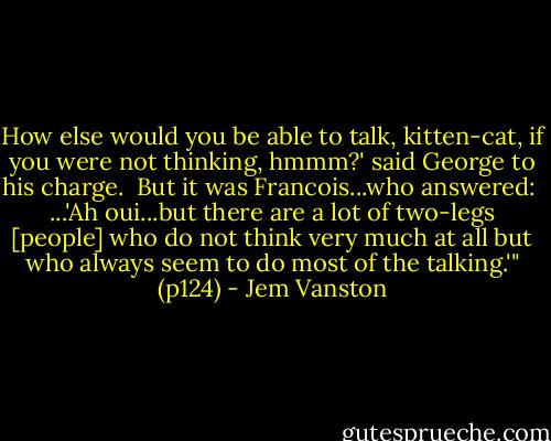How else would you be able to talk, kitten-cat, if you were not thinking, hmmm?' said George to his charge.<br /><br />But it was Francois...who answered:<br /><br />...'Ah oui...but there are a lot of two-legs [people] who do not think very much at all but who always seem to do most of the talking.'" (p124) - Jem Vanston