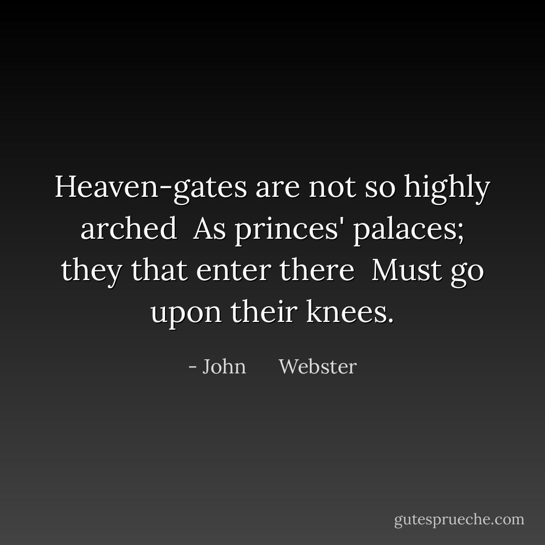 Heaven-gates are not so highly arched <br />As princes' palaces; they that enter there <br />Must go upon their knees. - John      Webster