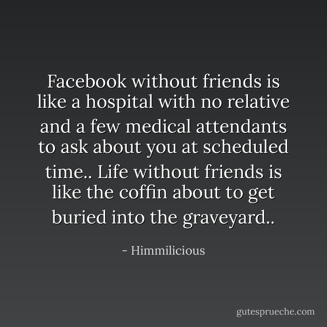 Facebook without friends is like a hospital with no relative and a few medical attendants to ask about you at scheduled time.. Life without friends is like the coffin about to get buried into the graveyard.. - Himmilicious