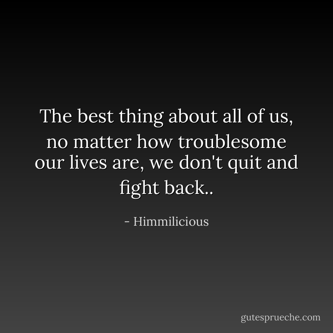 The best thing about all of us, no matter how troublesome our lives are, we don't quit and fight back.. - Himmilicious