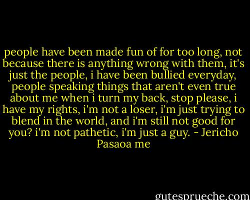 people have been made fun of for too long, not because there is anything wrong with them, it's just the people, i have been bullied everyday, people speaking things that aren't even true about me when i turn my back, stop please, i have my rights, i'm not a loser, i'm just trying to blend in the world, and i'm still not good for you? i'm not pathetic, i'm just a guy. - Jericho Pasaoa me