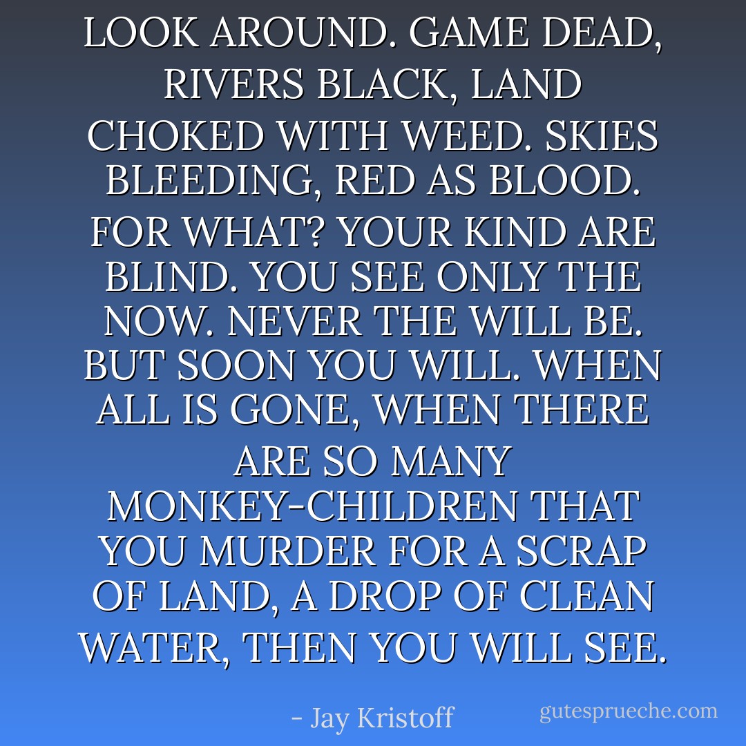 LOOK AROUND. GAME DEAD, RIVERS BLACK, LAND CHOKED WITH WEED. SKIES BLEEDING, RED AS BLOOD. FOR WHAT?<br />YOUR KIND ARE BLIND. YOU SEE ONLY THE NOW. NEVER THE WILL BE.<br />BUT SOON YOU WILL. WHEN ALL IS GONE, WHEN THERE ARE SO MANY MONKEY-CHILDREN THAT YOU MURDER FOR A SCRAP OF LAND, A DROP OF CLEAN WATER, THEN YOU WILL SEE. - Jay Kristoff